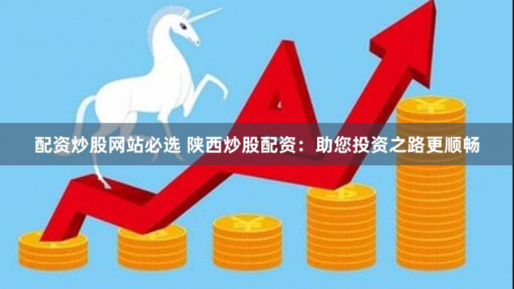 配资炒股网站必选 陕西炒股配资：助您投资之路更顺畅