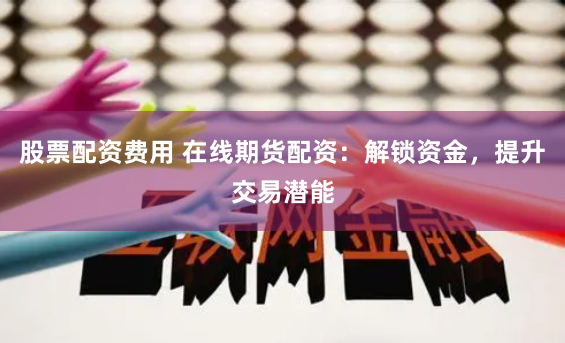 股票配资费用 在线期货配资：解锁资金，提升交易潜能