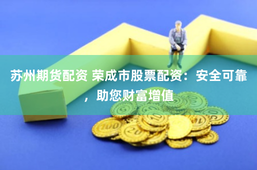 苏州期货配资 荣成市股票配资：安全可靠，助您财富增值