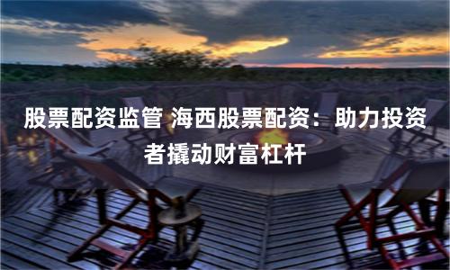 股票配资监管 海西股票配资：助力投资者撬动财富杠杆