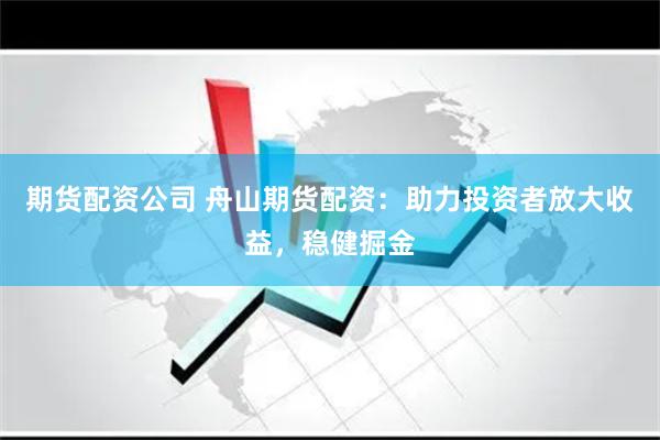期货配资公司 舟山期货配资：助力投资者放大收益，稳健掘金