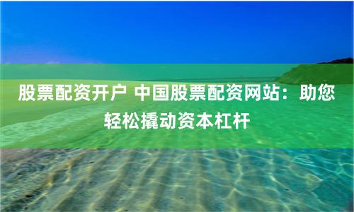 股票配资开户 中国股票配资网站：助您轻松撬动资本杠杆