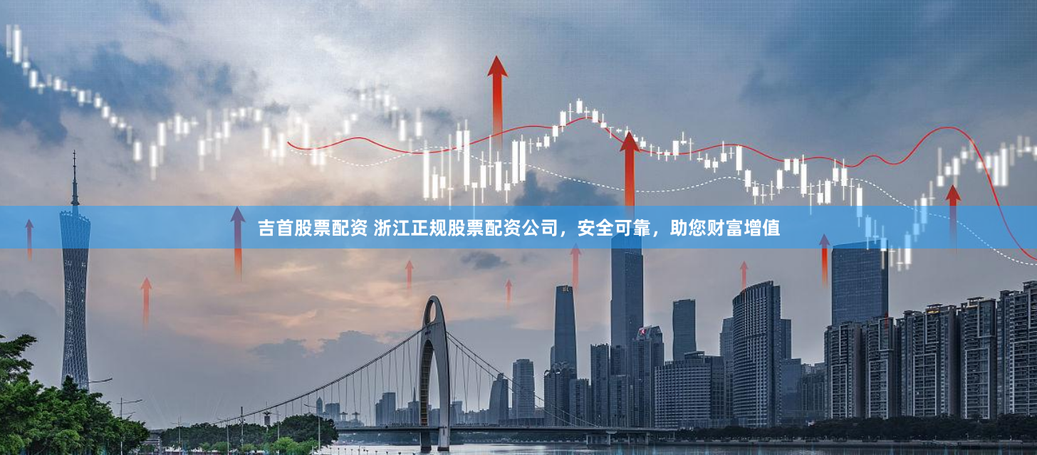 吉首股票配资 浙江正规股票配资公司，安全可靠，助您财富增值