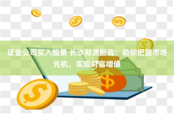 证金公司买入股票 长沙期货配资：助你把握市场先机，实现财富增值