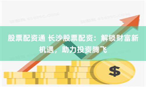 股票配资通 长沙股票配资：解锁财富新机遇，助力投资腾飞