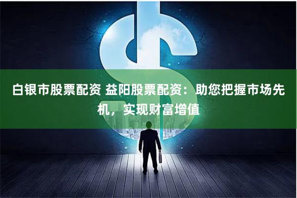 白银市股票配资 益阳股票配资：助您把握市场先机，实现财富增值
