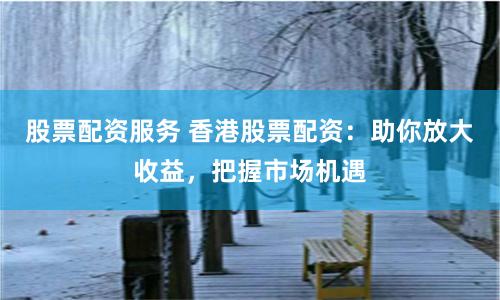 股票配资服务 香港股票配资：助你放大收益，把握市场机遇