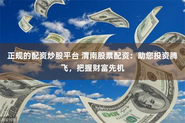 正规的配资炒股平台 渭南股票配资：助您投资腾飞，把握财富先机