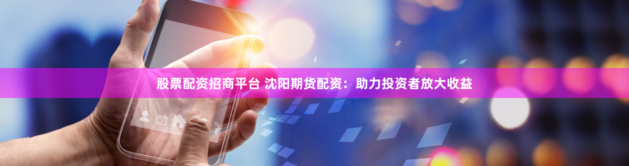 股票配资招商平台 沈阳期货配资：助力投资者放大收益