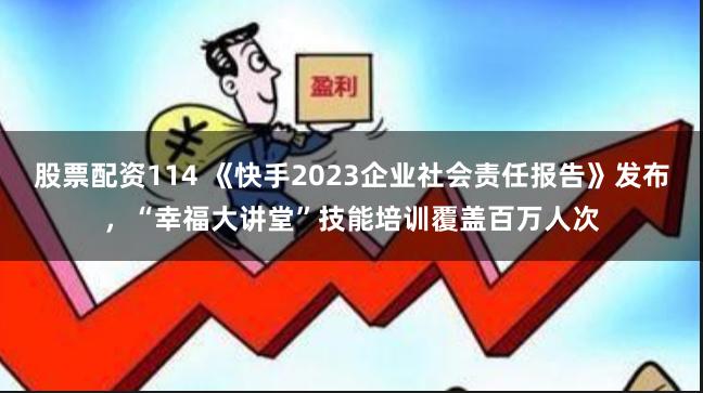 股票配资114 《快手2023企业社会责任报告》发布，“幸福大讲堂”技能培训覆盖百万人次