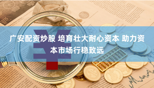 广安配资炒股 培育壮大耐心资本 助力资本市场行稳致远