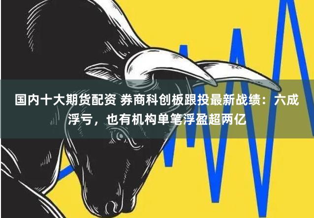 国内十大期货配资 券商科创板跟投最新战绩：六成浮亏，也有机构单笔浮盈超两亿