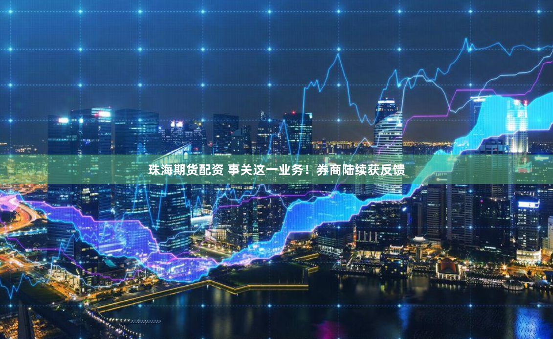 珠海期货配资 事关这一业务！券商陆续获反馈