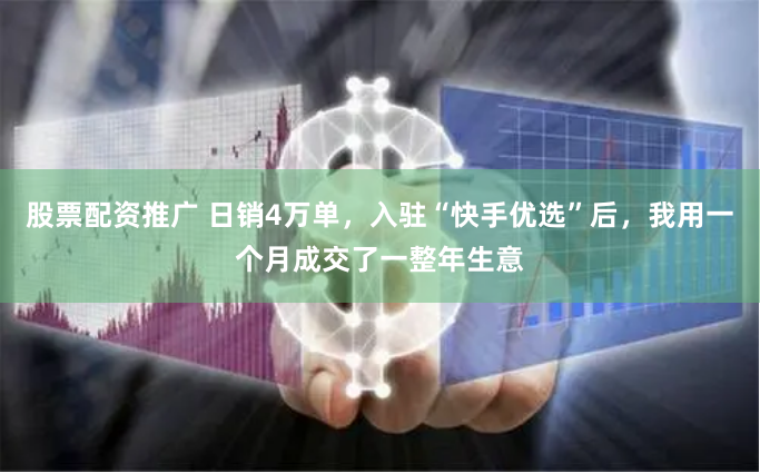 股票配资推广 日销4万单，入驻“快手优选”后，我用一个月成交了一整年生意