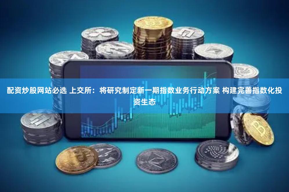 配资炒股网站必选 上交所：将研究制定新一期指数业务行动方案 构建完善指数化投资生态