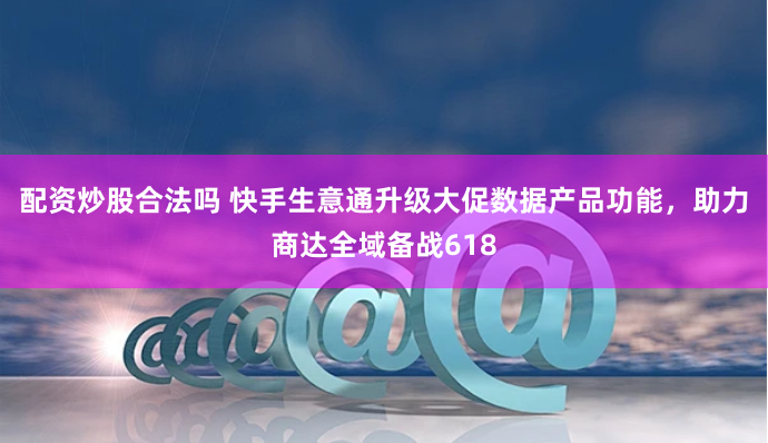配资炒股合法吗 快手生意通升级大促数据产品功能，助力商达全域备战618