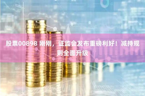 股票00898 刚刚，证监会发布重磅利好！减持规则全面升级