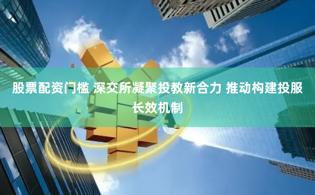 股票配资门槛 深交所凝聚投教新合力 推动构建投服长效机制