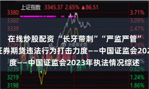 在线炒股配资 “长牙带刺”“严监严管” 证监会持续加大证券期货违法行为打击力度——中国证监会2023年执法情况综述