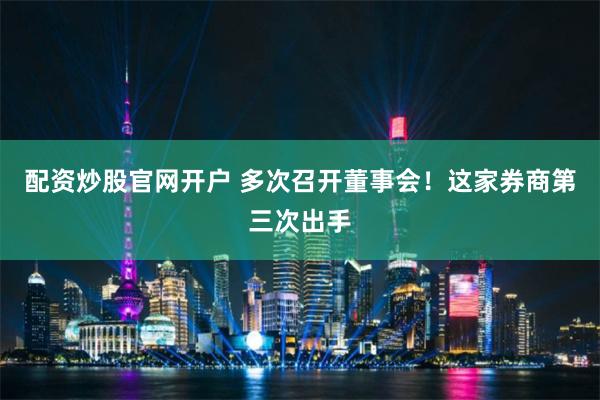 配资炒股官网开户 多次召开董事会！这家券商第三次出手