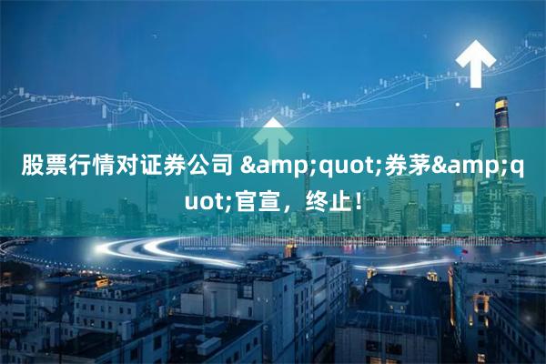 股票行情对证券公司 &quot;券茅&quot;官宣，终止！