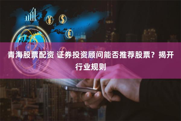 青海股票配资 证券投资顾问能否推荐股票?揭开行业规则