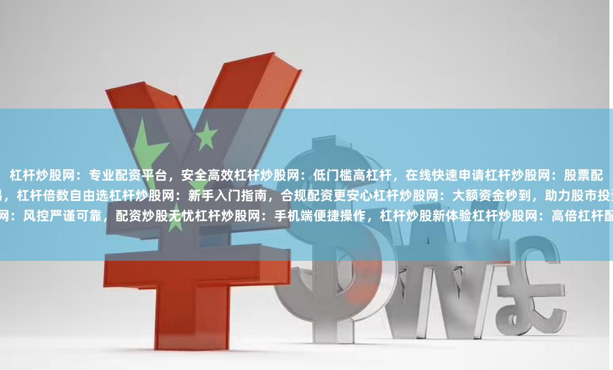 杠杆炒股网：专业配资平台，安全高效杠杆炒股网：低门槛高杠杆，在线快速申请杠杆炒股网：股票配资首选，灵活资金周转杠杆炒股网：实时行情交易，杠杆倍数自由选杠杆炒股网：新手入门指南，合规配资更安心杠杆炒股网：大额资金秒到，助力股市投资杠杆炒股网：风控严谨可靠，配资炒股无忧杠杆炒股网：手机端便捷操作，杠杆炒股新体验杠杆炒股网：高倍杠杆配资，专业客服指导杠杆炒股网：实盘交易验证，资金安全有保障