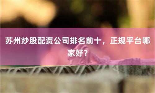 苏州炒股配资公司排名前十，正规平台哪家好？
